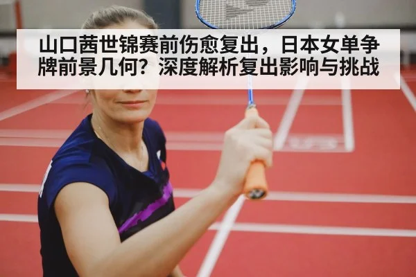 山口茜世锦赛前伤愈复出，日本女单争牌前景几何？深度解析复出影响与挑战