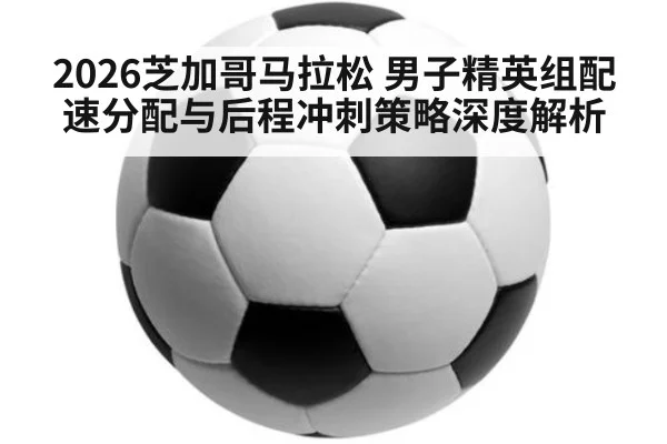 2026芝加哥马拉松 男子精英组配速分配与后程冲刺策略深度解析