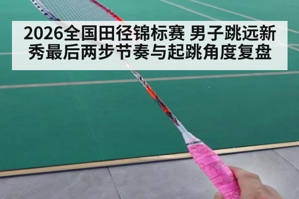 2026全国田径锦标赛 男子跳远新秀最后两步节奏与起跳角度复盘