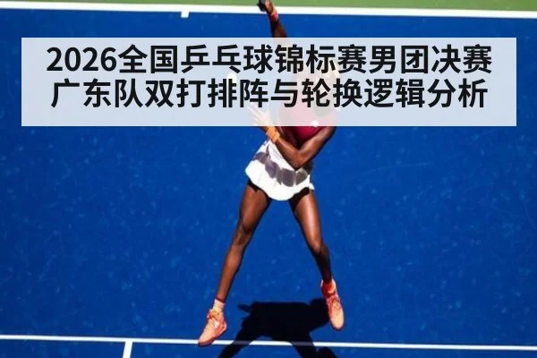 2026全国乒乓球锦标赛男团决赛广东队双打排阵与轮换逻辑分析